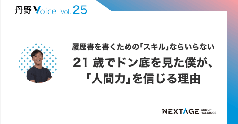 【丹野Voice vol.25】履歴書に書くための「スキル」ならいらない、21歳でドン底を見た僕が、「人間力」を信じる理由